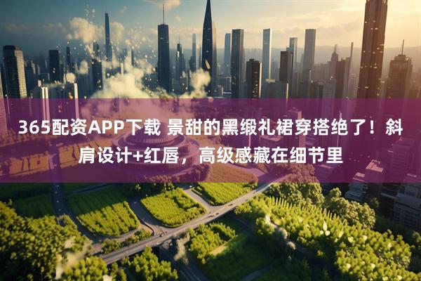 365配资APP下载 景甜的黑缎礼裙穿搭绝了！斜肩设计+红唇，高级感藏在细节里