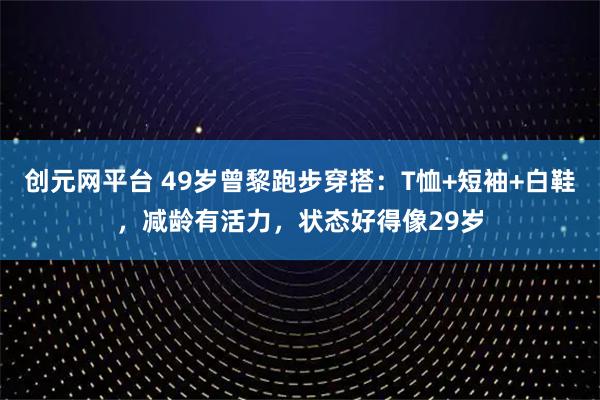 创元网平台 49岁曾黎跑步穿搭：T恤+短袖+白鞋，减龄有活力，状态好得像29岁