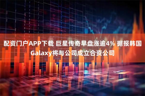 配资门户APP下载 巨星传奇早盘涨逾4% 据报韩国Galaxy将与公司成立合资公司
