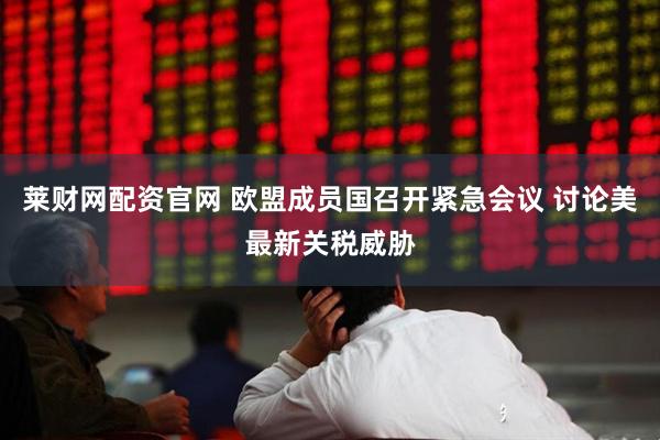 莱财网配资官网 欧盟成员国召开紧急会议 讨论美最新关税威胁