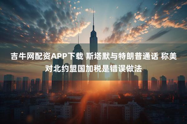 吉牛网配资APP下载 斯塔默与特朗普通话 称美对北约盟国加税是错误做法