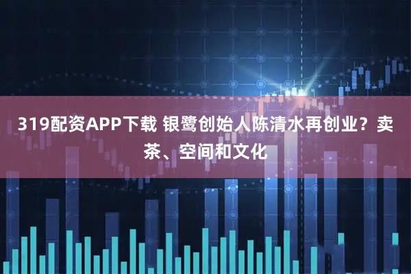 319配资APP下载 银鹭创始人陈清水再创业？卖茶、空间和文化