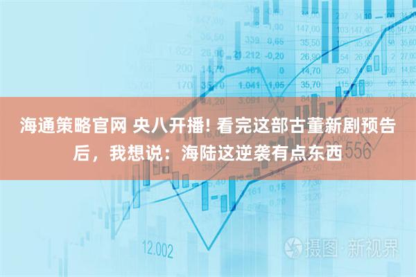 海通策略官网 央八开播! 看完这部古董新剧预告后，我想说：海陆这逆袭有点东西