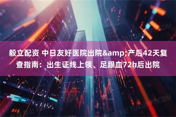 毅立配资 中日友好医院出院&产后42天复查指南：出生证线上领、足跟血72h后出院