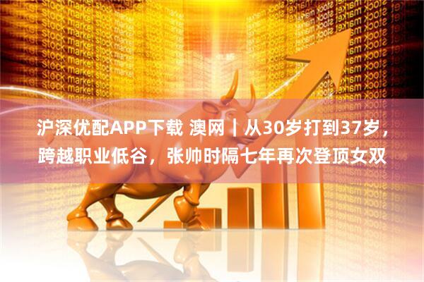 沪深优配APP下载 澳网｜从30岁打到37岁，跨越职业低谷，张帅时隔七年再次登顶女双