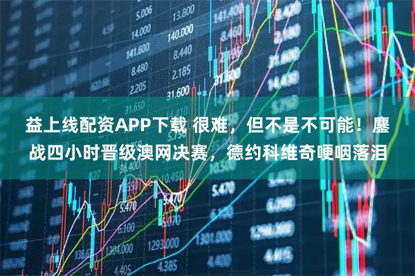 益上线配资APP下载 很难，但不是不可能！鏖战四小时晋级澳网决赛，德约科维奇哽咽落泪