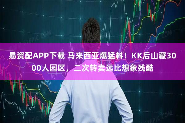 易资配APP下载 马来西亚爆猛料！KK后山藏3000人园区，二次转卖远比想象残酷