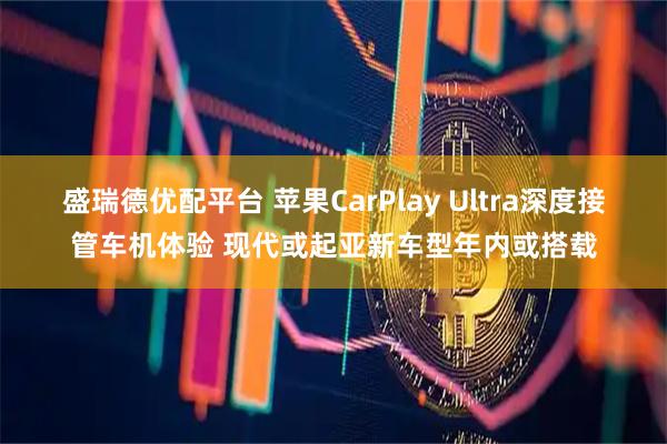 盛瑞德优配平台 苹果CarPlay Ultra深度接管车机体验 现代或起亚新车型年内或搭载