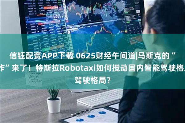 信钰配资APP下载 0625财经午间道|马斯克的“王炸”来了！特斯拉Robotaxi如何搅动国内智能驾驶格局？