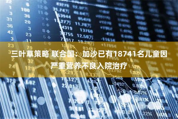 三叶草策略 联合国:加沙已有18741名儿童因严重营养不良入院治疗
