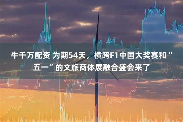 牛千万配资 为期54天，横跨F1中国大奖赛和“五一”的文旅商体展融合盛会来了