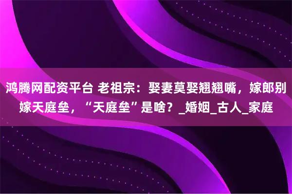 鸿腾网配资平台 老祖宗：娶妻莫娶翘翘嘴，嫁郎别嫁天庭垒，“天庭垒”是啥？_婚姻_古人_家庭