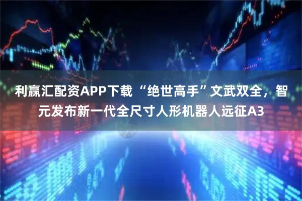 利赢汇配资APP下载 “绝世高手”文武双全，智元发布新一代全尺寸人形机器人远征A3