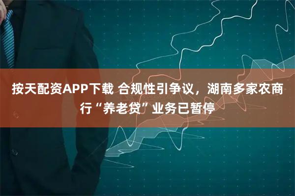 按天配资APP下载 合规性引争议，湖南多家农商行“养老贷”业务已暂停