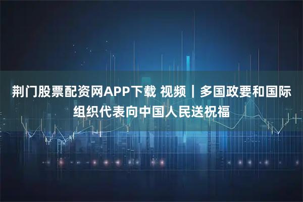 荆门股票配资网APP下载 视频｜多国政要和国际组织代表向中国人民送祝福