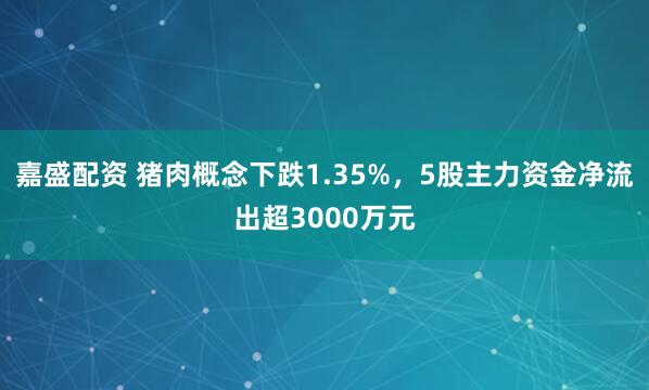 嘉盛配资 猪肉概念下跌1.35%，5股主力资金净流出超3000万元