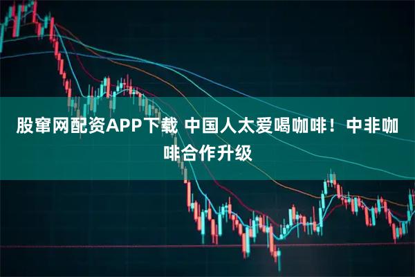股窜网配资APP下载 中国人太爱喝咖啡！中非咖啡合作升级