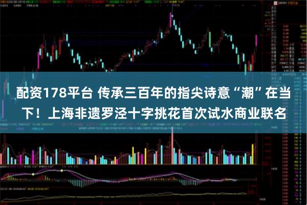 配资178平台 传承三百年的指尖诗意“潮”在当下！上海非遗罗泾十字挑花首次试水商业联名